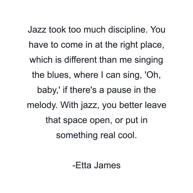 Jazz took too much discipline. You have to come in at the right place, which is different than me singing the blues, where I can sing, 'Oh, baby,' if there's a pause in the melody. With jazz, you better leave that space open, or put in something real cool.