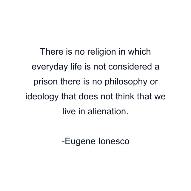 There is no religion in which everyday life is not considered a prison there is no philosophy or ideology that does not think that we live in alienation.