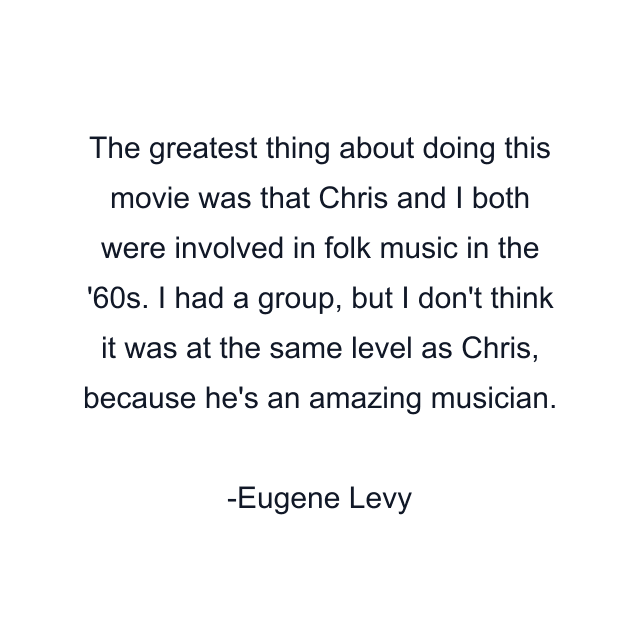 The greatest thing about doing this movie was that Chris and I both were involved in folk music in the '60s. I had a group, but I don't think it was at the same level as Chris, because he's an amazing musician.