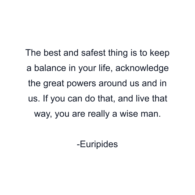 The best and safest thing is to keep a balance in your life, acknowledge the great powers around us and in us. If you can do that, and live that way, you are really a wise man.