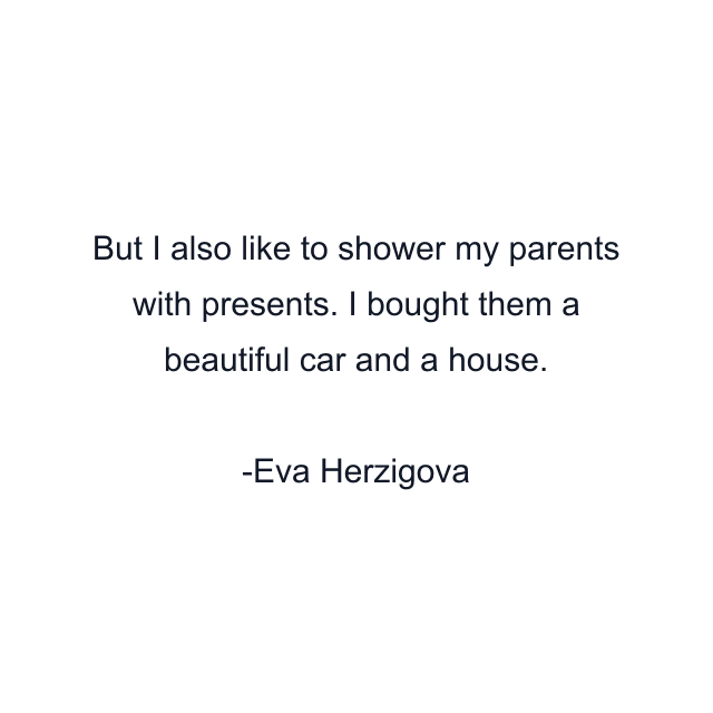 But I also like to shower my parents with presents. I bought them a beautiful car and a house.