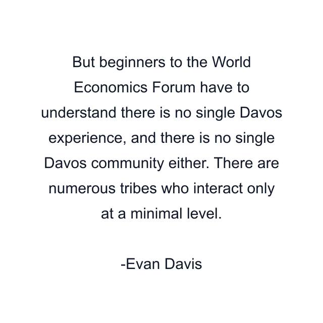 But beginners to the World Economics Forum have to understand there is no single Davos experience, and there is no single Davos community either. There are numerous tribes who interact only at a minimal level.