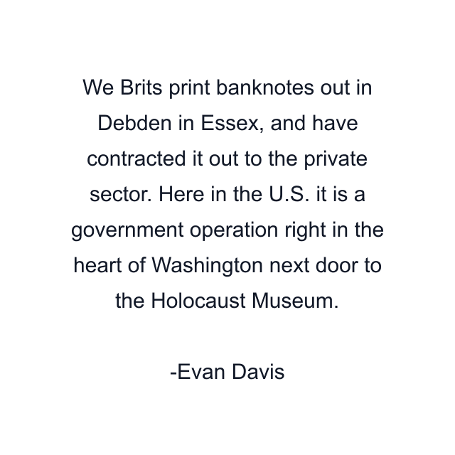 We Brits print banknotes out in Debden in Essex, and have contracted it out to the private sector. Here in the U.S. it is a government operation right in the heart of Washington next door to the Holocaust Museum.