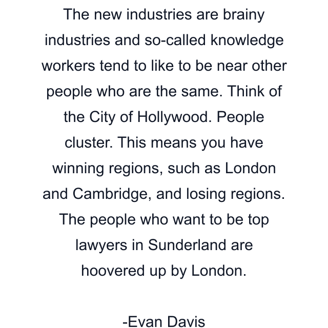 The new industries are brainy industries and so-called knowledge workers tend to like to be near other people who are the same. Think of the City of Hollywood. People cluster. This means you have winning regions, such as London and Cambridge, and losing regions. The people who want to be top lawyers in Sunderland are hoovered up by London.