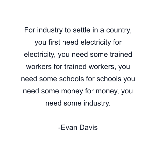 For industry to settle in a country, you first need electricity for electricity, you need some trained workers for trained workers, you need some schools for schools you need some money for money, you need some industry.