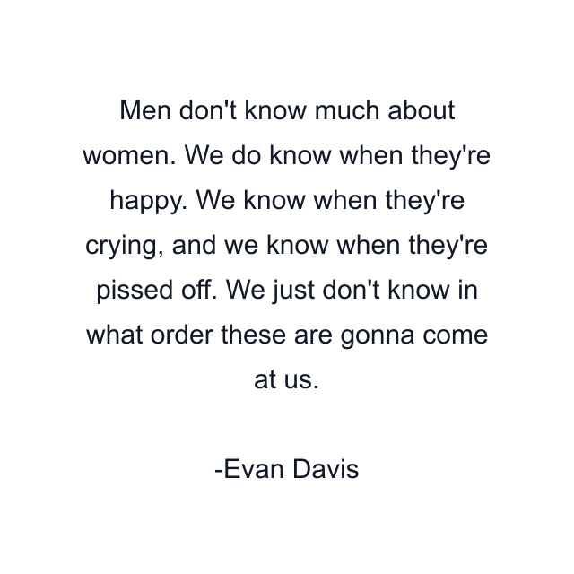 Men don't know much about women. We do know when they're happy. We know when they're crying, and we know when they're pissed off. We just don't know in what order these are gonna come at us.