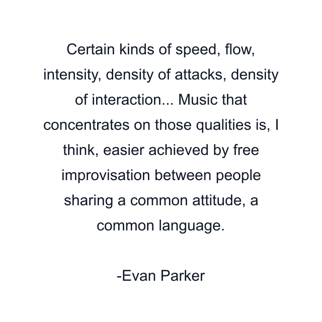 Certain kinds of speed, flow, intensity, density of attacks, density of interaction... Music that concentrates on those qualities is, I think, easier achieved by free improvisation between people sharing a common attitude, a common language.