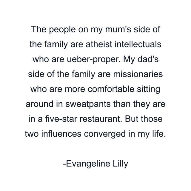 The people on my mum's side of the family are atheist intellectuals who are ueber-proper. My dad's side of the family are missionaries who are more comfortable sitting around in sweatpants than they are in a five-star restaurant. But those two influences converged in my life.