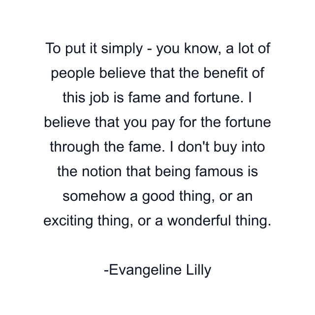 To put it simply - you know, a lot of people believe that the benefit of this job is fame and fortune. I believe that you pay for the fortune through the fame. I don't buy into the notion that being famous is somehow a good thing, or an exciting thing, or a wonderful thing.