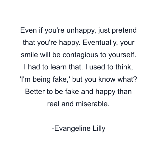 Even if you're unhappy, just pretend that you're happy. Eventually, your smile will be contagious to yourself. I had to learn that. I used to think, 'I'm being fake,' but you know what? Better to be fake and happy than real and miserable.