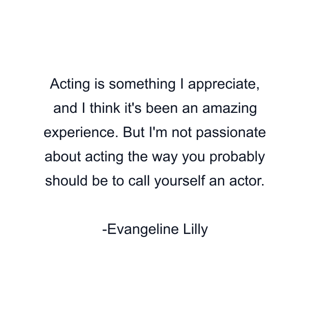 Acting is something I appreciate, and I think it's been an amazing experience. But I'm not passionate about acting the way you probably should be to call yourself an actor.