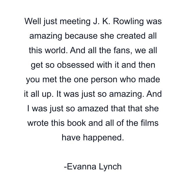 Well just meeting J. K. Rowling was amazing because she created all this world. And all the fans, we all get so obsessed with it and then you met the one person who made it all up. It was just so amazing. And I was just so amazed that that she wrote this book and all of the films have happened.