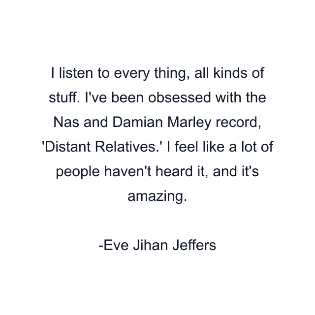 I listen to every thing, all kinds of stuff. I've been obsessed with the Nas and Damian Marley record, 'Distant Relatives.' I feel like a lot of people haven't heard it, and it's amazing.