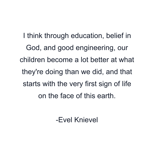 I think through education, belief in God, and good engineering, our children become a lot better at what they're doing than we did, and that starts with the very first sign of life on the face of this earth.