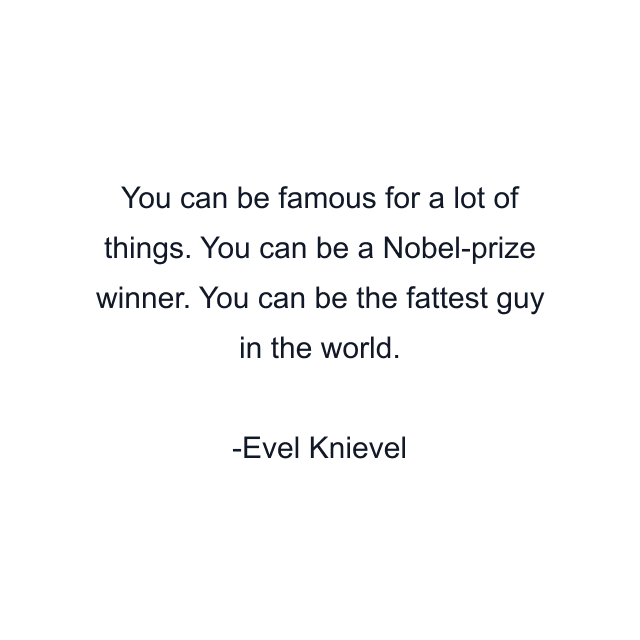 You can be famous for a lot of things. You can be a Nobel-prize winner. You can be the fattest guy in the world.