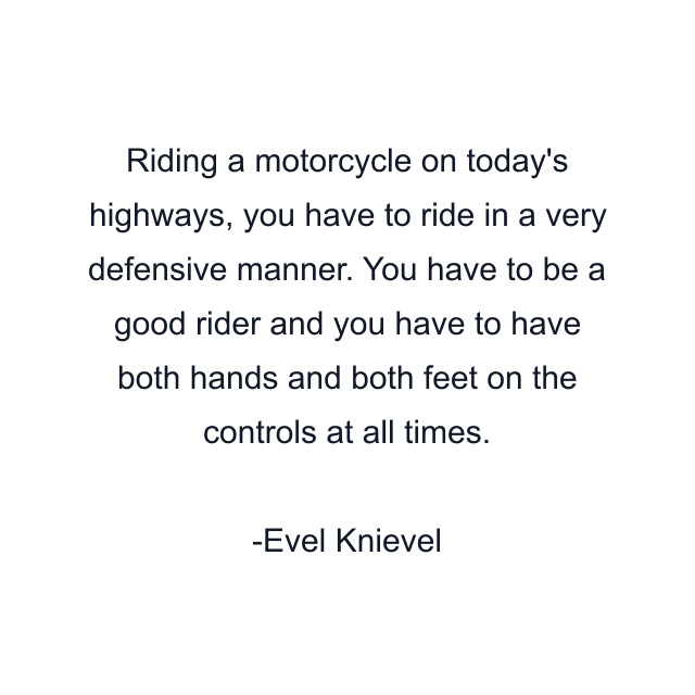 Riding a motorcycle on today's highways, you have to ride in a very defensive manner. You have to be a good rider and you have to have both hands and both feet on the controls at all times.