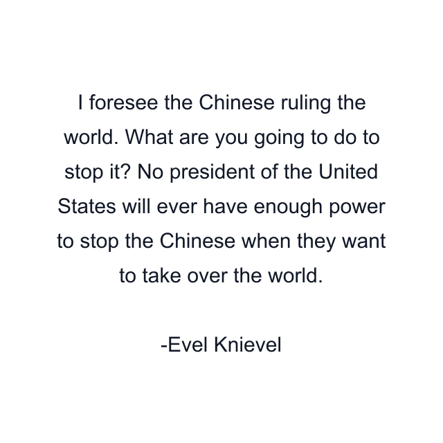 I foresee the Chinese ruling the world. What are you going to do to stop it? No president of the United States will ever have enough power to stop the Chinese when they want to take over the world.