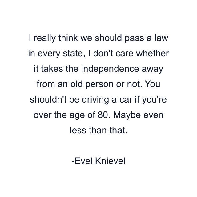 I really think we should pass a law in every state, I don't care whether it takes the independence away from an old person or not. You shouldn't be driving a car if you're over the age of 80. Maybe even less than that.