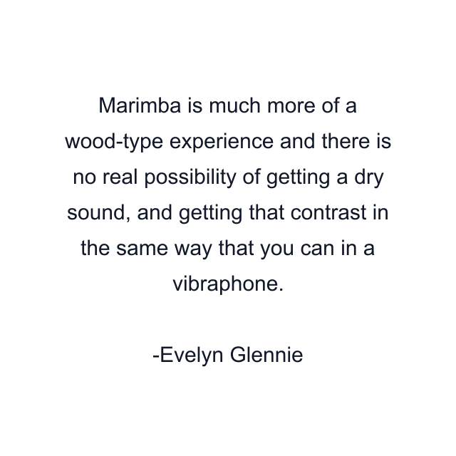 Marimba is much more of a wood-type experience and there is no real possibility of getting a dry sound, and getting that contrast in the same way that you can in a vibraphone.