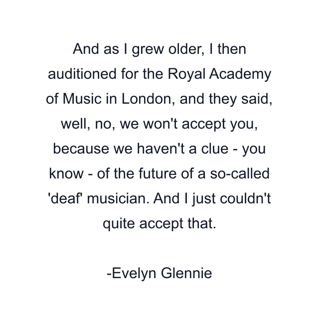 And as I grew older, I then auditioned for the Royal Academy of Music in London, and they said, well, no, we won't accept you, because we haven't a clue - you know - of the future of a so-called 'deaf' musician. And I just couldn't quite accept that.