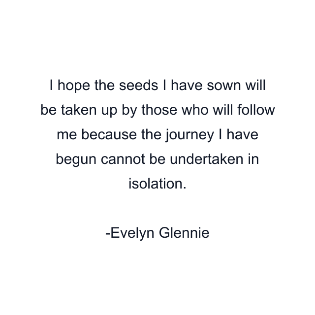 I hope the seeds I have sown will be taken up by those who will follow me because the journey I have begun cannot be undertaken in isolation.