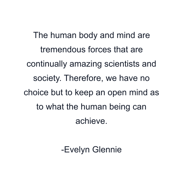 The human body and mind are tremendous forces that are continually amazing scientists and society. Therefore, we have no choice but to keep an open mind as to what the human being can achieve.