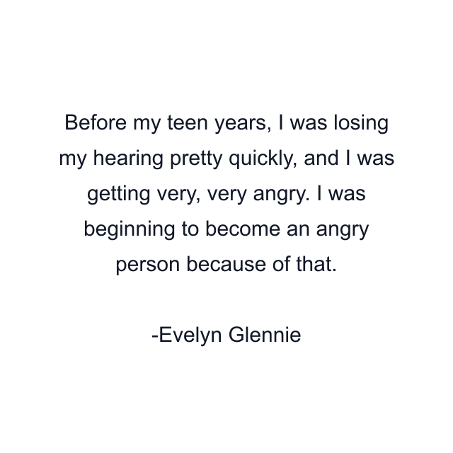 Before my teen years, I was losing my hearing pretty quickly, and I was getting very, very angry. I was beginning to become an angry person because of that.