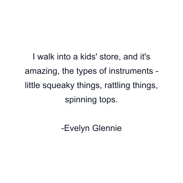 I walk into a kids' store, and it's amazing, the types of instruments - little squeaky things, rattling things, spinning tops.