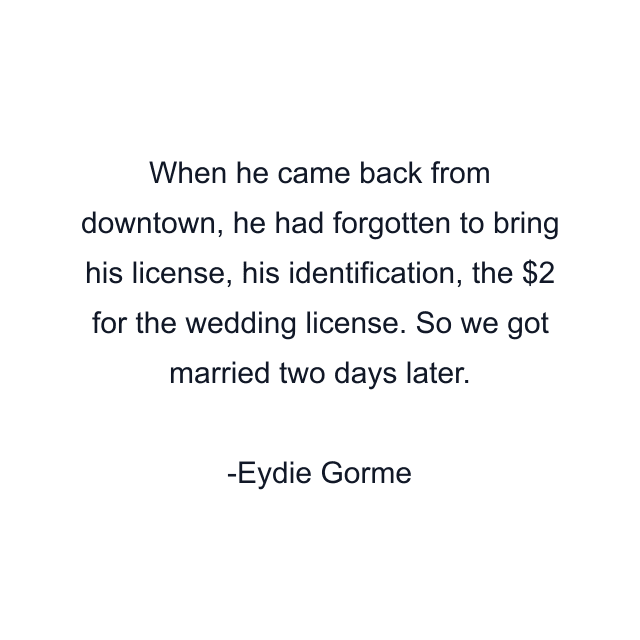 When he came back from downtown, he had forgotten to bring his license, his identification, the $2 for the wedding license. So we got married two days later.