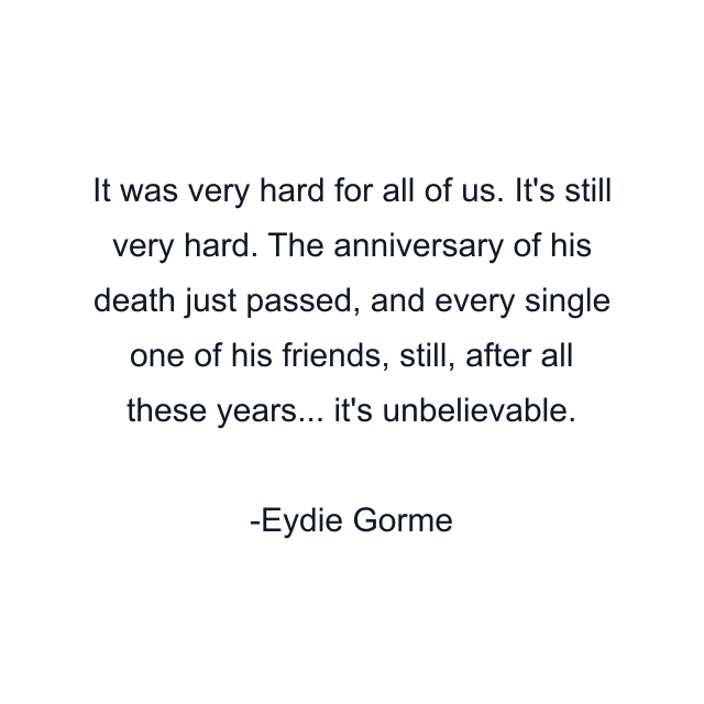 It was very hard for all of us. It's still very hard. The anniversary of his death just passed, and every single one of his friends, still, after all these years... it's unbelievable.