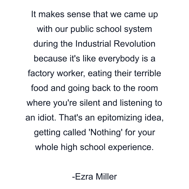 It makes sense that we came up with our public school system during the Industrial Revolution because it's like everybody is a factory worker, eating their terrible food and going back to the room where you're silent and listening to an idiot. That's an epitomizing idea, getting called 'Nothing' for your whole high school experience.