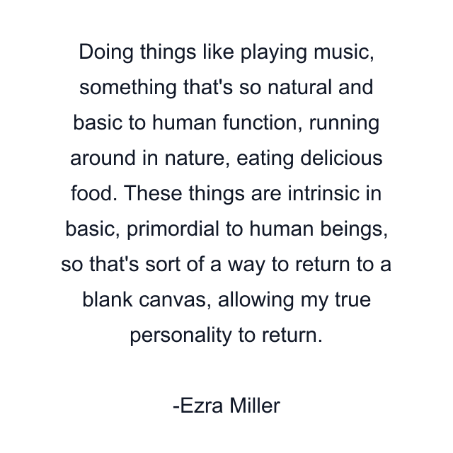 Doing things like playing music, something that's so natural and basic to human function, running around in nature, eating delicious food. These things are intrinsic in basic, primordial to human beings, so that's sort of a way to return to a blank canvas, allowing my true personality to return.