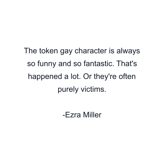 The token gay character is always so funny and so fantastic. That's happened a lot. Or they're often purely victims.