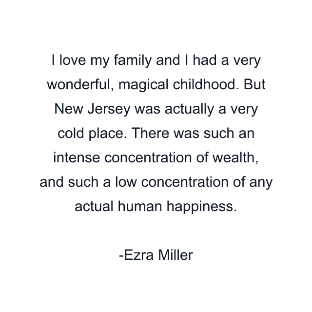 I love my family and I had a very wonderful, magical childhood. But New Jersey was actually a very cold place. There was such an intense concentration of wealth, and such a low concentration of any actual human happiness.