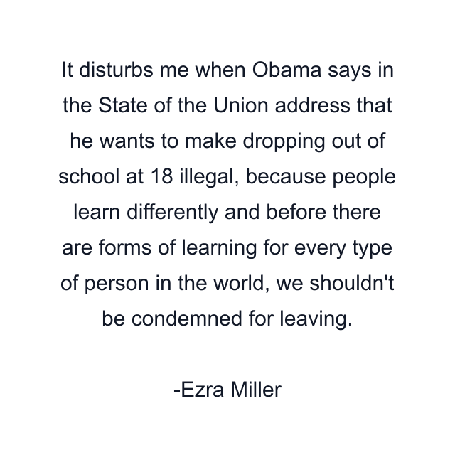 It disturbs me when Obama says in the State of the Union address that he wants to make dropping out of school at 18 illegal, because people learn differently and before there are forms of learning for every type of person in the world, we shouldn't be condemned for leaving.