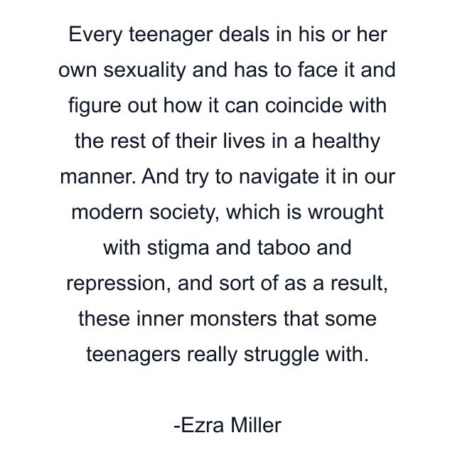 Every teenager deals in his or her own sexuality and has to face it and figure out how it can coincide with the rest of their lives in a healthy manner. And try to navigate it in our modern society, which is wrought with stigma and taboo and repression, and sort of as a result, these inner monsters that some teenagers really struggle with.