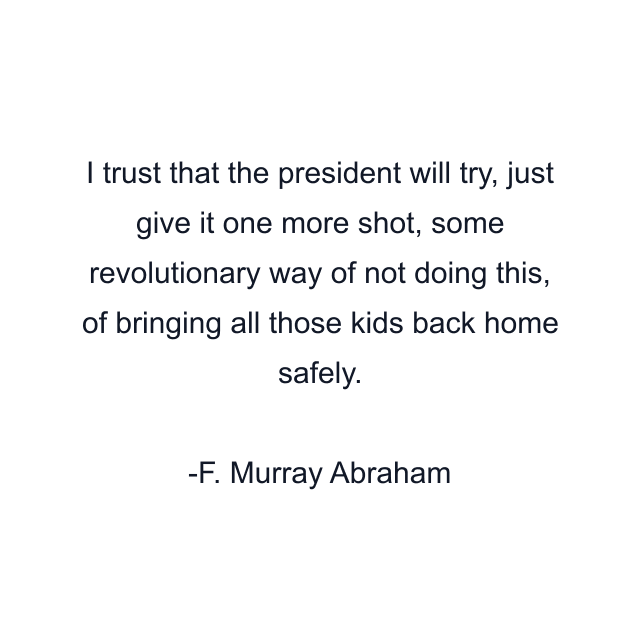 I trust that the president will try, just give it one more shot, some revolutionary way of not doing this, of bringing all those kids back home safely.