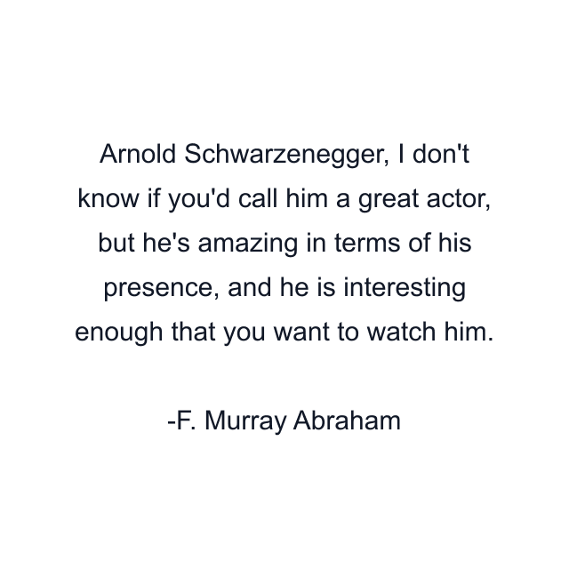 Arnold Schwarzenegger, I don't know if you'd call him a great actor, but he's amazing in terms of his presence, and he is interesting enough that you want to watch him.