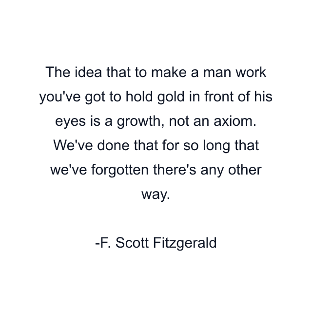 The idea that to make a man work you've got to hold gold in front of his eyes is a growth, not an axiom. We've done that for so long that we've forgotten there's any other way.