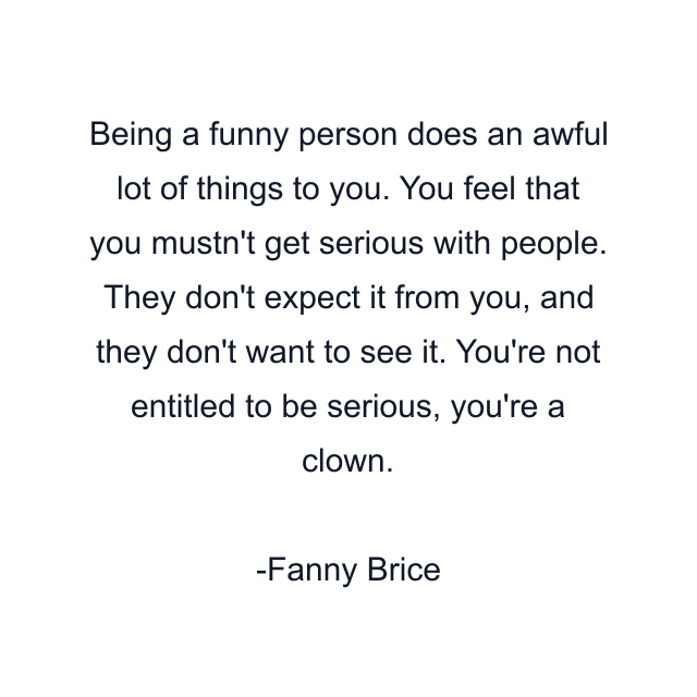 Being a funny person does an awful lot of things to you. You feel that you mustn't get serious with people. They don't expect it from you, and they don't want to see it. You're not entitled to be serious, you're a clown.