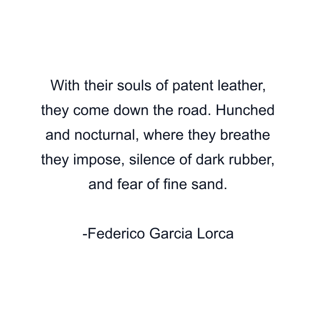 With their souls of patent leather, they come down the road. Hunched and nocturnal, where they breathe they impose, silence of dark rubber, and fear of fine sand.