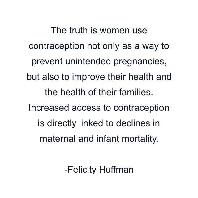 The truth is women use contraception not only as a way to prevent unintended pregnancies, but also to improve their health and the health of their families. Increased access to contraception is directly linked to declines in maternal and infant mortality.