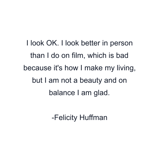 I look OK. I look better in person than I do on film, which is bad because it's how I make my living, but I am not a beauty and on balance I am glad.