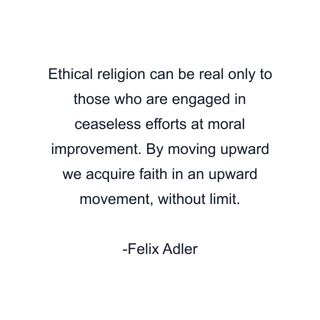 Ethical religion can be real only to those who are engaged in ceaseless efforts at moral improvement. By moving upward we acquire faith in an upward movement, without limit.