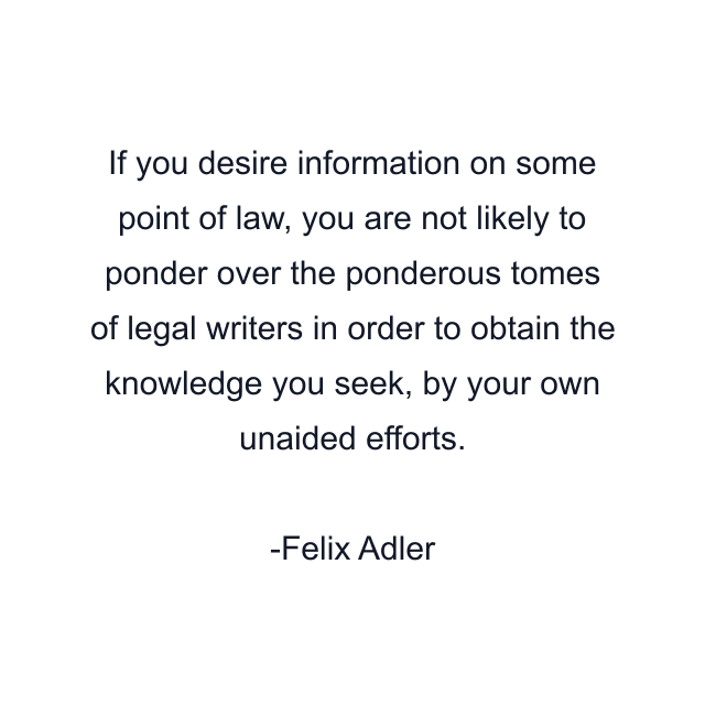 If you desire information on some point of law, you are not likely to ponder over the ponderous tomes of legal writers in order to obtain the knowledge you seek, by your own unaided efforts.