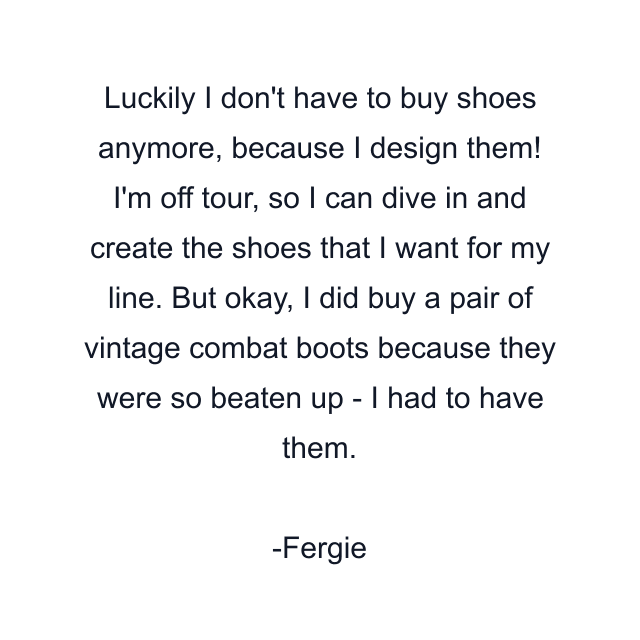 Luckily I don't have to buy shoes anymore, because I design them! I'm off tour, so I can dive in and create the shoes that I want for my line. But okay, I did buy a pair of vintage combat boots because they were so beaten up - I had to have them.