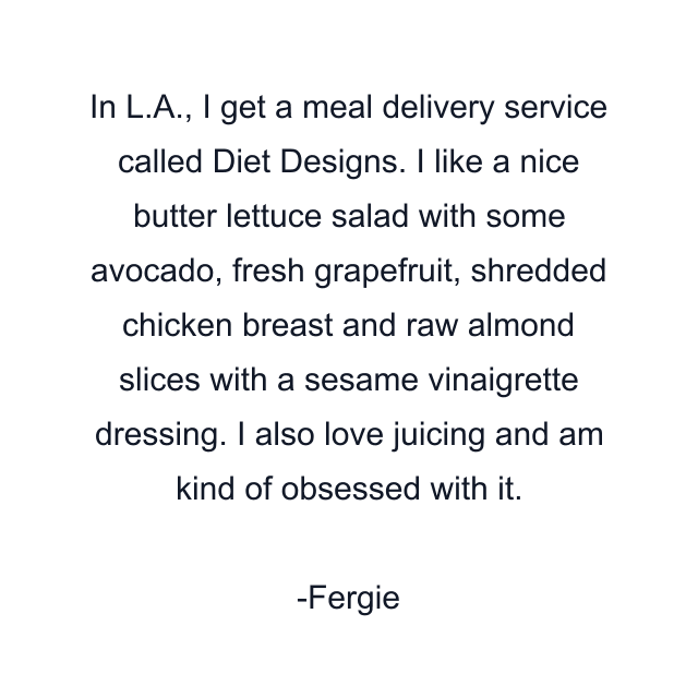 In L.A., I get a meal delivery service called Diet Designs. I like a nice butter lettuce salad with some avocado, fresh grapefruit, shredded chicken breast and raw almond slices with a sesame vinaigrette dressing. I also love juicing and am kind of obsessed with it.