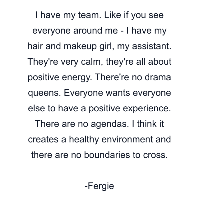 I have my team. Like if you see everyone around me - I have my hair and makeup girl, my assistant. They're very calm, they're all about positive energy. There're no drama queens. Everyone wants everyone else to have a positive experience. There are no agendas. I think it creates a healthy environment and there are no boundaries to cross.