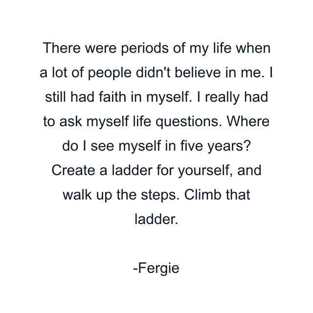 There were periods of my life when a lot of people didn't believe in me. I still had faith in myself. I really had to ask myself life questions. Where do I see myself in five years? Create a ladder for yourself, and walk up the steps. Climb that ladder.