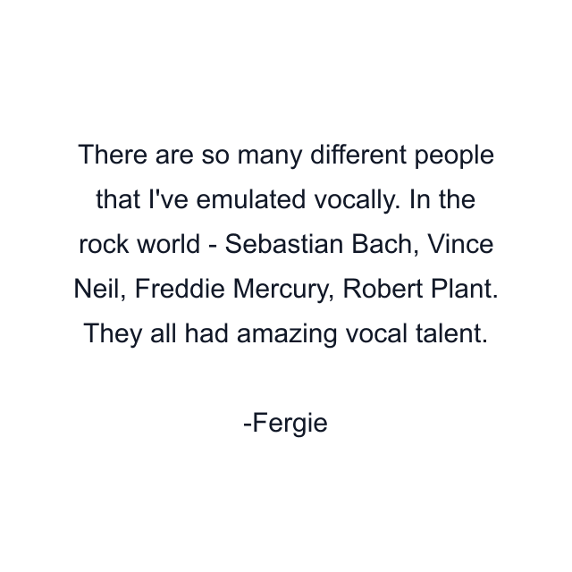 There are so many different people that I've emulated vocally. In the rock world - Sebastian Bach, Vince Neil, Freddie Mercury, Robert Plant. They all had amazing vocal talent.